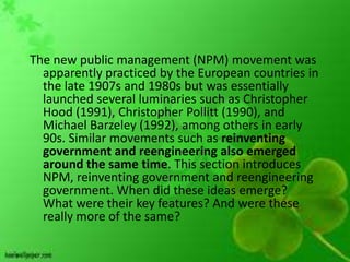 The new public management (NPM) movement was
  apparently practiced by the European countries in
  the late 1907s and 1980s but was essentially
  launched several luminaries such as Christopher
  Hood (1991), Christopher Pollitt (1990), and
  Michael Barzeley (1992), among others in early
  90s. Similar movements such as reinventing
  government and reengineering also emerged
  around the same time. This section introduces
  NPM, reinventing government and reengineering
  government. When did these ideas emerge?
  What were their key features? And were these
  really more of the same?
 