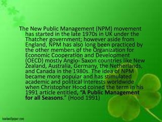 The New Public Management (NPM) movement
  has started in the late 1970s in UK under the
  Thatcher government; however aside from
  England, NPM has also long been practiced by
  the other members of the Organization for
  Economic Cooperation and Development
  (OECD) mostly Anglo- Saxon countries like New
  Zealand, Australia, Germany, the Netherlands,
  and Canada in the 1980s. The idea of NPM
  became more popular and has stimulated
  academic and political interests worldwide
  when Christopher Hood coined the term in his
  1991 article entitled, “A Public Management
  for all Seasons.” (Hood 1991)
 