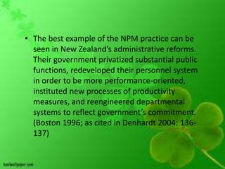 • The best example of the NPM practice can be
  seen in New Zealand’s administrative reforms.
  Their government privatized substantial public
  functions, redeveloped their personnel system
  in order to be more performance-oriented,
  instituted new processes of productivity
  measures, and reengineered departmental
  systems to reflect government’s commitment.
  (Boston 1996; as cited in Denhardt 2004: 136-
  137)
 
