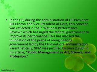 • In the US, during the administration of US President
  Bill Clinton and Vice President Al Gore, this concept
  was reflected in their “National Performance
  Review” which has urged the federal government to
  improve its performance. This has also led the
  foundation of the praxis of reengineering
  government led by the Clinton-Gore administration.
  Parenthetically, NPM was justified by Lynn (1996) in
  his article, “Public Management as Art, Science, and
  Profession.”
 