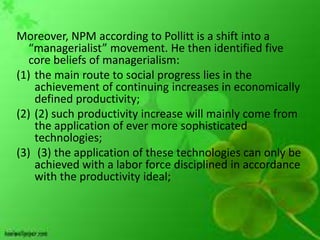 Moreover, NPM according to Pollitt is a shift into a
   “managerialist” movement. He then identified five
   core beliefs of managerialism:
(1) the main route to social progress lies in the
    achievement of continuing increases in economically
    defined productivity;
(2) (2) such productivity increase will mainly come from
    the application of ever more sophisticated
    technologies;
(3) (3) the application of these technologies can only be
    achieved with a labor force disciplined in accordance
    with the productivity ideal;
 