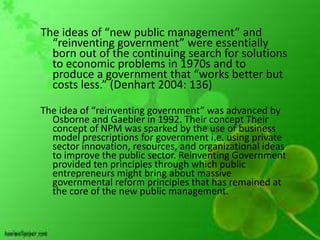 The ideas of “new public management” and
  “reinventing government” were essentially
  born out of the continuing search for solutions
  to economic problems in 1970s and to
  produce a government that “works better but
  costs less.” (Denhart 2004: 136)

The idea of “reinventing government” was advanced by
  Osborne and Gaebler in 1992. Their concept Their
  concept of NPM was sparked by the use of business
  model prescriptions for government i.e. using private
  sector innovation, resources, and organizational ideas
  to improve the public sector. Reinventing Government
  provided ten principles through which public
  entrepreneurs might bring about massive
  governmental reform principles that has remained at
  the core of the new public management.
 