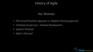 History of Agile
Key Takeaways
• Plan Driven/Predictive approach vs. Adaptive Planning approach
• Centered around core – Software Development
• Systems Thinking?
• Agile in Startups?
 
