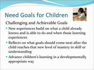 Need Goals for Children Challenging and Achievable Goals New experiences build on what a child already knows and is able to do and when those learning experiences  Reflects on what goals should come next after the child reaches that new level of mastery in skill or understanding Advance children’s learning in a developmentally appropriate way 