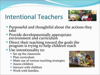 Intentional Teachers Purposeful and thoughtful about the actions they take Provide developmentally appropriate environment and curriculum Direct their teaching toward the goals the program is trying to help children reach Use intentionality to: Set up the classroom  Plan curriculum  Make use of various teaching strategies  Assess children Interact with children Work with families.  