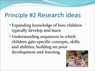 Principle #2  Research ideas Expanding knowledge of how children typically develop and learn  Understanding sequences in which children gain specific concepts, skills, and abilities, building on prior development and learning.  