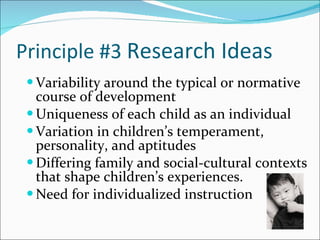 Principle #3  Research Ideas  Variability around the typical or normative course of development Uniqueness of each child as an individual  Variation in children’s temperament, personality, and aptitudes Differing family and social-cultural contexts that shape children’s experiences.  Need for individualized instruction 