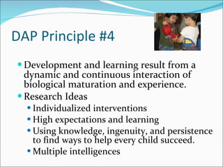 DAP Principle #4 Development and learning result from a dynamic and continuous interaction of biological maturation and experience. Research Ideas  Individualized interventions High expectations and learning Using knowledge, ingenuity, and persistence to find ways to help every child succeed. Multiple intelligences 