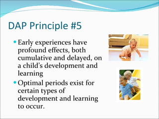 DAP Principle #5  Early experiences have profound effects, both cumulative and delayed, on a child’s development and learning Optimal periods exist for certain types of development and learning to occur. 