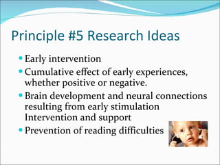 Principle #5 Research Ideas Early intervention Cumulative effect of early experiences, whether positive or negative. Brain development and neural connections resulting from early stimulation Intervention and support  Prevention of reading difficulties 
