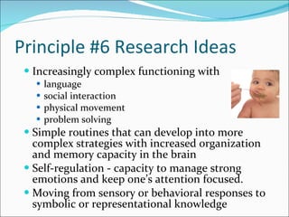 Principle #6 Research Ideas Increasingly complex functioning with  language social interaction  physical movement  problem solving Simple routines that can develop into more complex strategies with increased organization and memory capacity in the brain Self-regulation - capacity to manage strong emotions and keep one’s attention focused.  Moving from sensory or behavioral responses to symbolic or representational knowledge 