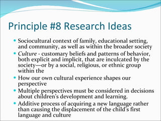 Principle #8 Research Ideas Sociocultural context of family, educational setting, and community, as well as within the broader society Culture -  customary beliefs and patterns of behavior, both explicit and implicit, that are inculcated by the society—or by a social, religious, or ethnic group within the  How our own cultural experience shapes our perspective  Multiple perspectives must be considered in decisions about children’s development and learning.  Additive process of acquiring a new language rather than causing the displacement of the child’s first language and culture 