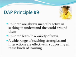 DAP Principle #9 Children are always mentally active in seeking to understand the world around them Children learn in a variety of ways  A wide range of teaching strategies and interactions are effective in supporting all these kinds of learning.  