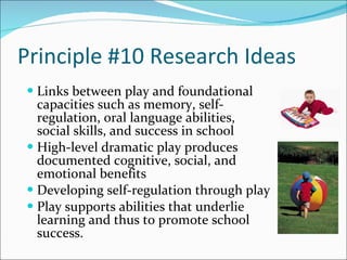 Principle #10 Research Ideas Links between play and foundational capacities such as memory, self-regulation, oral language abilities, social skills, and success in school High-level dramatic play produces documented cognitive, social, and emotional benefits Developing self-regulation through play Play supports abilities that underlie learning and thus to promote school success. 