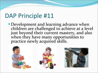 DAP Principle #11 Development and learning advance when children are challenged to achieve at a level just beyond their current mastery, and also when they have many opportunities to practice newly acquired skills.  