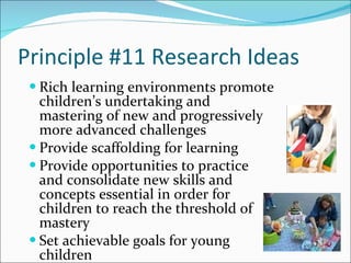 Principle #11 Research Ideas Rich learning environments promote children’s undertaking and mastering of new and progressively more advanced challenges Provide scaffolding for learning Provide opportunities to practice and consolidate new skills and concepts essential in order for children to reach the threshold of mastery Set achievable goals for young children 