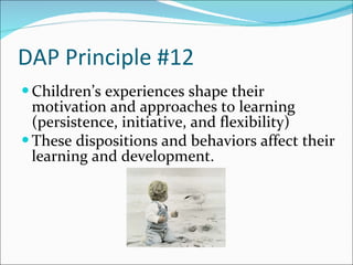DAP Principle #12 Children’s experiences shape their motivation and approaches to learning (persistence, initiative, and flexibility) These dispositions and behaviors affect their learning and development.   