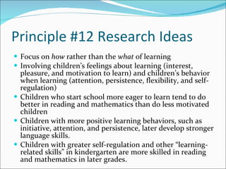 Principle #12 Research Ideas Focus on  how  rather than the  what  of learning  Involving children’s feelings about learning (interest, pleasure, and motivation to learn) and children’s behavior when learning (attention, persistence, flexibility, and self-regulation) Children who start school more eager to learn tend to do better in reading and mathematics than do less motivated children Children with more positive learning behaviors, such as initiative, attention, and persistence, later develop stronger language skills.  Children with greater self-regulation and other “learning-related skills” in kindergarten are more skilled in reading and mathematics in later grades. 
