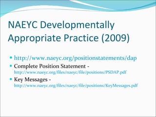 NAEYC Developmentally Appropriate Practice (2009) http://www.naeyc.org/positionstatements/dap   Complete Position Statement -  http://www.naeyc.org/files/naeyc/file/positions/PSDAP.pdf   Key Messages -  http://www.naeyc.org/files/naeyc/file/positions/KeyMessages.pdf   