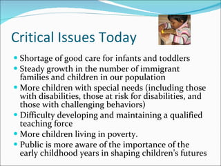 Critical Issues Today Shortage of good care for infants and toddlers Steady growth in the number of immigrant families and children in our population More children with special needs (including those with disabilities, those at risk for disabilities, and those with challenging behaviors) Difficulty developing and maintaining a qualified teaching force  More children living in poverty.  Public is more aware of the importance of the early childhood years in shaping children’s futures  