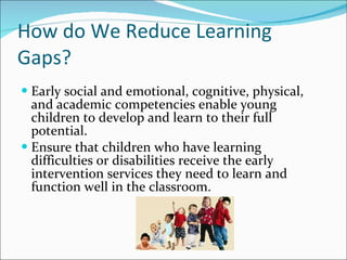 How do We Reduce Learning Gaps? Early social and emotional, cognitive, physical, and academic competencies enable young children to develop and learn to their full potential. Ensure that children who have learning difficulties or disabilities receive the early intervention services they need to learn and function well in the classroom. 