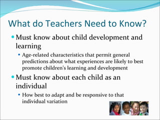 What do Teachers Need to Know? Must know about child development and learning Age-related characteristics that permit general predictions about what experiences are likely to best promote children’s learning and development Must know about each child as an individual How best to adapt and be responsive to that individual variation 