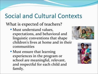 Social and Cultural Contexts What is expected of teachers? Must understand values, expectations, and behavioral and linguistic conventions that shape children’s lives at home and in their communities  Must ensure that learning experiences in the program or school are meaningful, relevant, and respectful for each child and family.  