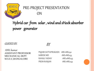 Hybridcar from solar , wind and sHock absorber
power generator
PRE-PROJECT PRESENTATION
ON
GUIDED BY:
ANIL kumar
ASSISTANT PROFESSOR
MECHANICAL DEPT
M.S.E.C,BANGALORE
BY
PUJARI SATYAPRAKASH 1ME11ME050
SABEEK MD 1ME11ME055
RAHUL YADAV 1ME10ME035
PREM RANJAN 1ME11ME049
 