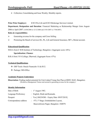 DDuunnddaappppaaggoouuddaa.. PPaattiill HHaanndd PPhhoonnee:: ++9911--009999772200 1133113322 
 Collection, Consolidating and Issue Weekly, Monthly reports. 
Prior Prior Employer: ICICI Pru Life and ICICI Brokerage Services Limited. 
Department, Designation and Duration: Financial Marketing as Relationship Manger from August- 
2006 to April-2007. (16/08/2006 to 12/12/2006 and 15/01/2007 to 17/04/2007). 
Roles & responsibilities 
 Generating revenue for the company and Cross Selling. 
 Promoting the Bunch of services HL, PL, Life and General Insurance, MF’s, Demat account. 
Educational Qualification 
M.B.A from C M R Institute of Technology, Bangalore. (Aggregate score: 64%) 
Specialization: Finance 
B.B.A from J S S College, Dharwad, (Aggregate Score: 67%) 
Technical Qualifications 
 ERP Tools: Oracle Financials 11i & R12. 
 Package: MS-Office 
Academic Projects Undertaken 
Dissertation: Finding market potential for Unit Linked Young Star Plan at HDFC-SLIC, Bangalore. 
(Worked as Management Trainee and assisted in generating revenue for the company.) 
Identity Information 
Date of Birth : 1st August 1983. 
Language Proficiency : English, Hindi and Kannada. 
Passport : Yes [ H6254380 – Expiry Date: 09/07/2019] 
Correspondence address : #73, 1st Stage, Gruhalakshmi Layout, 
Basaveshwara Nagar, Bangalore -560079. 
dap.scpatil@gmail.com 
