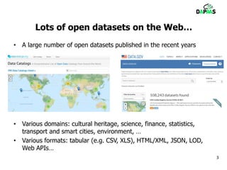 Lots of open datasets on the Web…
• A large number of open datasets published in the recent years
• Various domains: cultural heritage, science, finance, statistics,
transport and smart cities, environment, …
• Various formats: tabular (e.g. CSV, XLS), HTML/XML, JSON, LOD,
Web APIs…
3
 