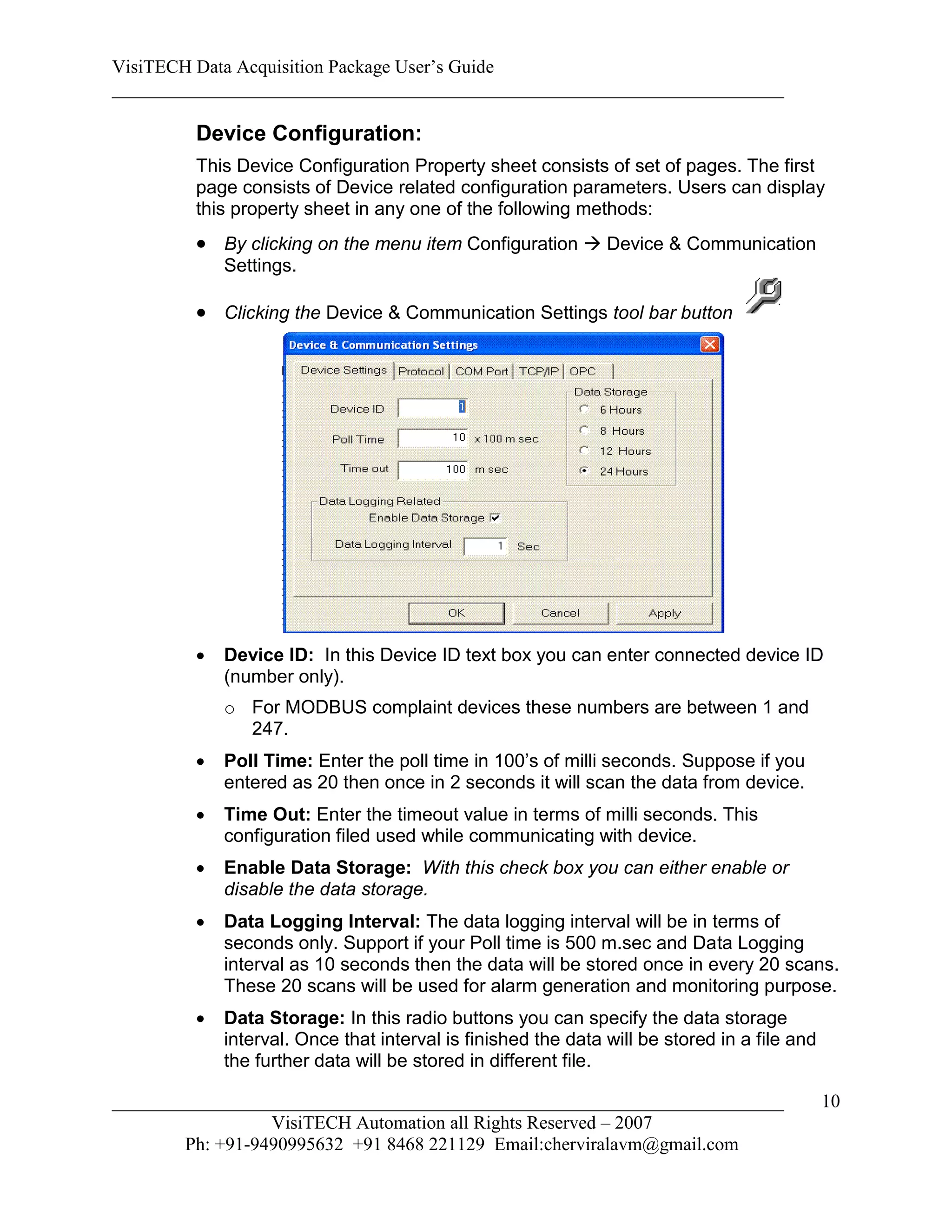 VisiTECH Data Acquisition Package User’s Guide
________________________________________________________________________

        Device Configuration:
        This Device Configuration Property sheet consists of set of pages. The first
        page consists of Device related configuration parameters. Users can display
        this property sheet in any one of the following methods:
         By clicking on the menu item Configuration  Device & Communication
            Settings.

         Clicking the Device & Communication Settings tool bar button




           Device ID: In this Device ID text box you can enter connected device ID
            (number only).
            o For MODBUS complaint devices these numbers are between 1 and
              247.
           Poll Time: Enter the poll time in 100’s of milli seconds. Suppose if you
            entered as 20 then once in 2 seconds it will scan the data from device.
           Time Out: Enter the timeout value in terms of milli seconds. This
            configuration filed used while communicating with device.
           Enable Data Storage: With this check box you can either enable or
            disable the data storage.
           Data Logging Interval: The data logging interval will be in terms of
            seconds only. Support if your Poll time is 500 m.sec and Data Logging
            interval as 10 seconds then the data will be stored once in every 20 scans.
            These 20 scans will be used for alarm generation and monitoring purpose.
           Data Storage: In this radio buttons you can specify the data storage
            interval. Once that interval is finished the data will be stored in a file and
            the further data will be stored in different file.

________________________________________________________________________                     10
                  VisiTECH Automation all Rights Reserved – 2007
        Ph: +91-9490995632 +91 8468 221129 Email:cherviralavm@gmail.com
 