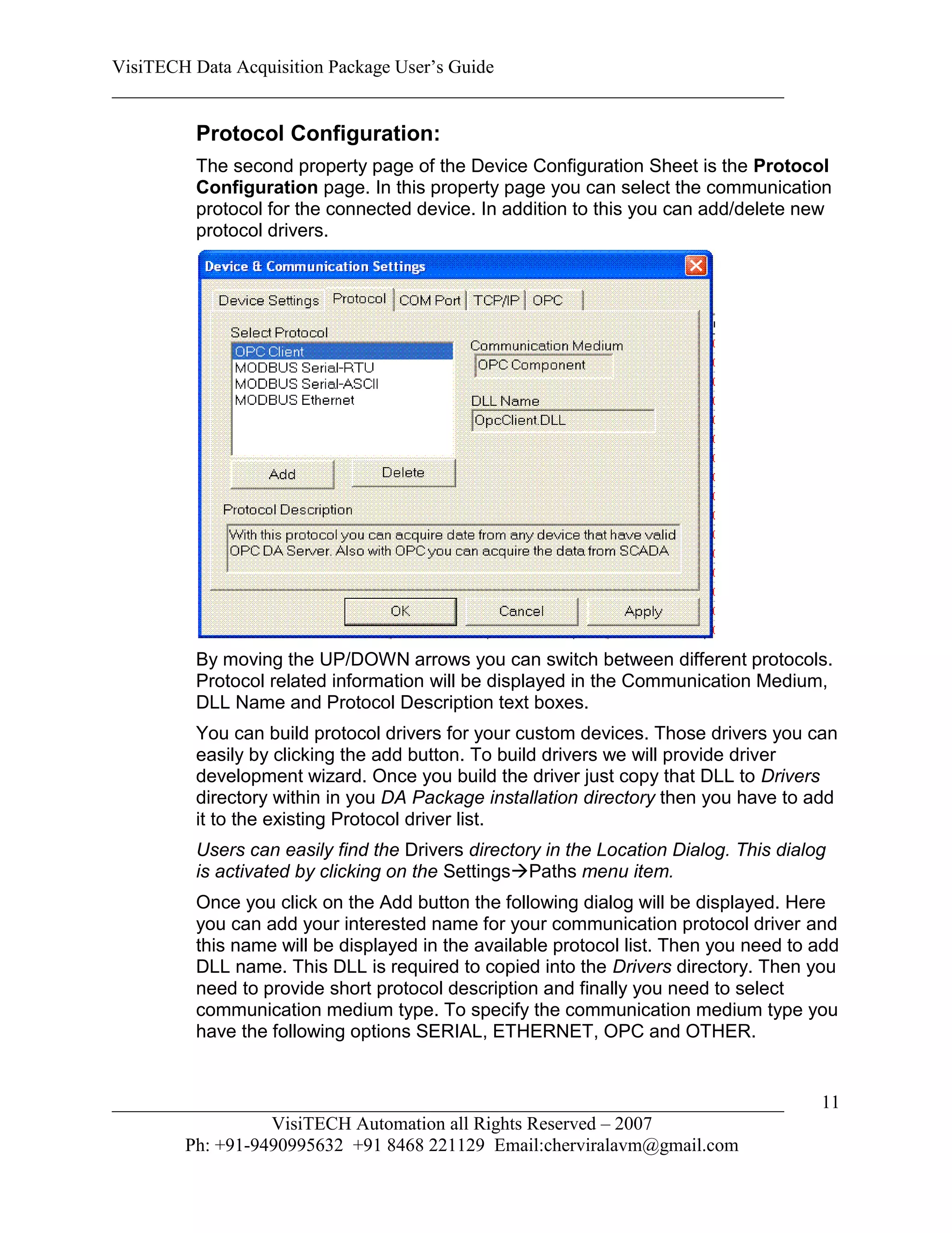 VisiTECH Data Acquisition Package User’s Guide
________________________________________________________________________

        Protocol Configuration:
        The second property page of the Device Configuration Sheet is the Protocol
        Configuration page. In this property page you can select the communication
        protocol for the connected device. In addition to this you can add/delete new
        protocol drivers.




        By moving the UP/DOWN arrows you can switch between different protocols.
        Protocol related information will be displayed in the Communication Medium,
        DLL Name and Protocol Description text boxes.
        You can build protocol drivers for your custom devices. Those drivers you can
        easily by clicking the add button. To build drivers we will provide driver
        development wizard. Once you build the driver just copy that DLL to Drivers
        directory within in you DA Package installation directory then you have to add
        it to the existing Protocol driver list.
        Users can easily find the Drivers directory in the Location Dialog. This dialog
        is activated by clicking on the SettingsPaths menu item.
        Once you click on the Add button the following dialog will be displayed. Here
        you can add your interested name for your communication protocol driver and
        this name will be displayed in the available protocol list. Then you need to add
        DLL name. This DLL is required to copied into the Drivers directory. Then you
        need to provide short protocol description and finally you need to select
        communication medium type. To specify the communication medium type you
        have the following options SERIAL, ETHERNET, OPC and OTHER.


________________________________________________________________________              11
                  VisiTECH Automation all Rights Reserved – 2007
        Ph: +91-9490995632 +91 8468 221129 Email:cherviralavm@gmail.com
 