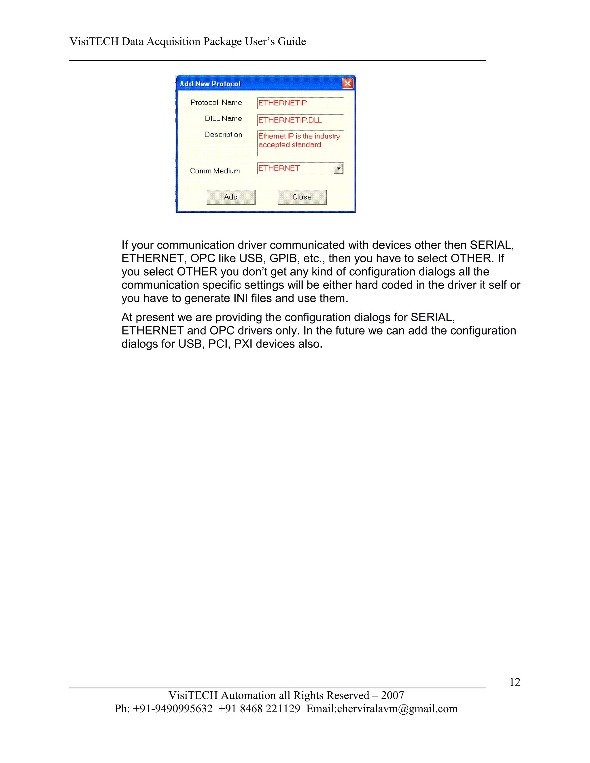 VisiTECH Data Acquisition Package User’s Guide
________________________________________________________________________




        If your communication driver communicated with devices other then SERIAL,
        ETHERNET, OPC like USB, GPIB, etc., then you have to select OTHER. If
        you select OTHER you don’t get any kind of configuration dialogs all the
        communication specific settings will be either hard coded in the driver it self or
        you have to generate INI files and use them.
        At present we are providing the configuration dialogs for SERIAL,
        ETHERNET and OPC drivers only. In the future we can add the configuration
        dialogs for USB, PCI, PXI devices also.




________________________________________________________________________               12
                  VisiTECH Automation all Rights Reserved – 2007
        Ph: +91-9490995632 +91 8468 221129 Email:cherviralavm@gmail.com
 