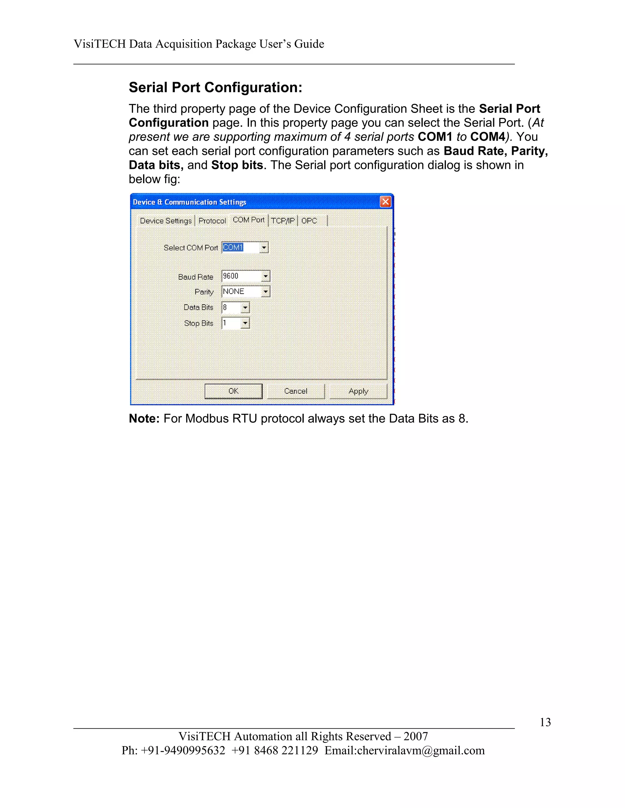 VisiTECH Data Acquisition Package User’s Guide
________________________________________________________________________

        Serial Port Configuration:
        The third property page of the Device Configuration Sheet is the Serial Port
        Configuration page. In this property page you can select the Serial Port. (At
        present we are supporting maximum of 4 serial ports COM1 to COM4). You
        can set each serial port configuration parameters such as Baud Rate, Parity,
        Data bits, and Stop bits. The Serial port configuration dialog is shown in
        below fig:




        Note: For Modbus RTU protocol always set the Data Bits as 8.




________________________________________________________________________           13
                  VisiTECH Automation all Rights Reserved – 2007
        Ph: +91-9490995632 +91 8468 221129 Email:cherviralavm@gmail.com
 