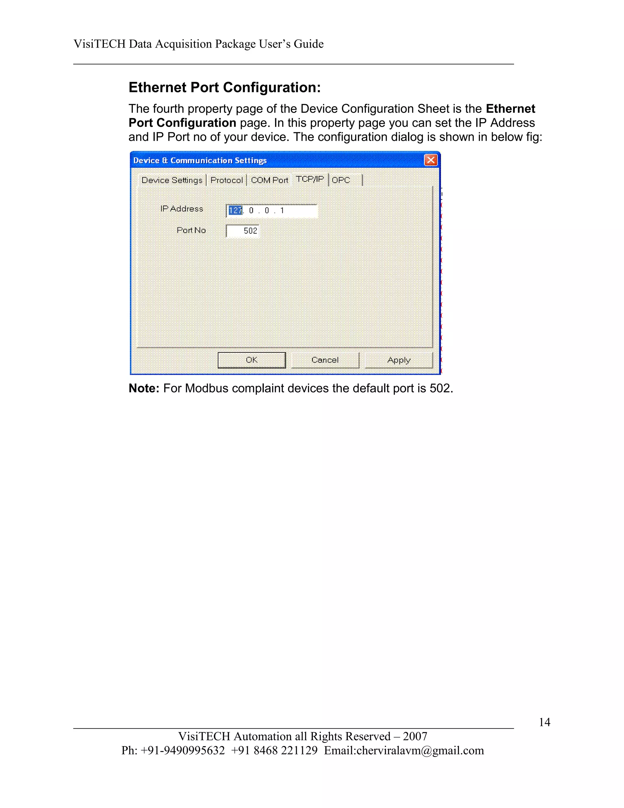 VisiTECH Data Acquisition Package User’s Guide
________________________________________________________________________

        Ethernet Port Configuration:
        The fourth property page of the Device Configuration Sheet is the Ethernet
        Port Configuration page. In this property page you can set the IP Address
        and IP Port no of your device. The configuration dialog is shown in below fig:




        Note: For Modbus complaint devices the default port is 502.




________________________________________________________________________             14
                  VisiTECH Automation all Rights Reserved – 2007
        Ph: +91-9490995632 +91 8468 221129 Email:cherviralavm@gmail.com
 