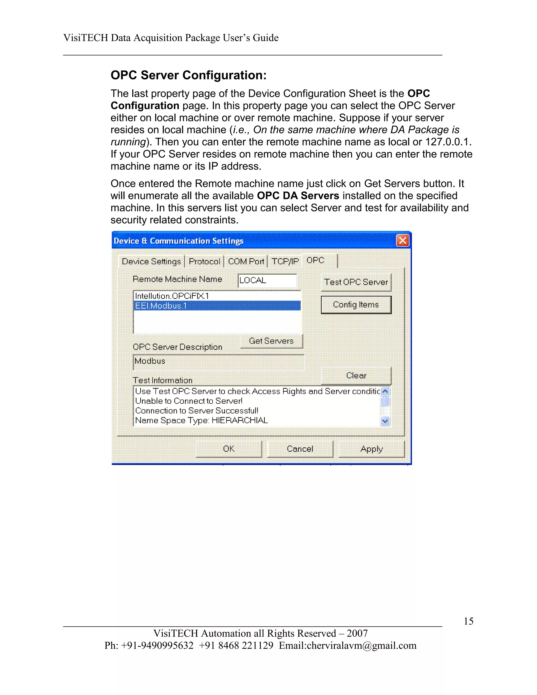 VisiTECH Data Acquisition Package User’s Guide
________________________________________________________________________

        OPC Server Configuration:
        The last property page of the Device Configuration Sheet is the OPC
        Configuration page. In this property page you can select the OPC Server
        either on local machine or over remote machine. Suppose if your server
        resides on local machine (i.e., On the same machine where DA Package is
        running). Then you can enter the remote machine name as local or 127.0.0.1.
        If your OPC Server resides on remote machine then you can enter the remote
        machine name or its IP address.
        Once entered the Remote machine name just click on Get Servers button. It
        will enumerate all the available OPC DA Servers installed on the specified
        machine. In this servers list you can select Server and test for availability and
        security related constraints.




________________________________________________________________________               15
                  VisiTECH Automation all Rights Reserved – 2007
        Ph: +91-9490995632 +91 8468 221129 Email:cherviralavm@gmail.com
 