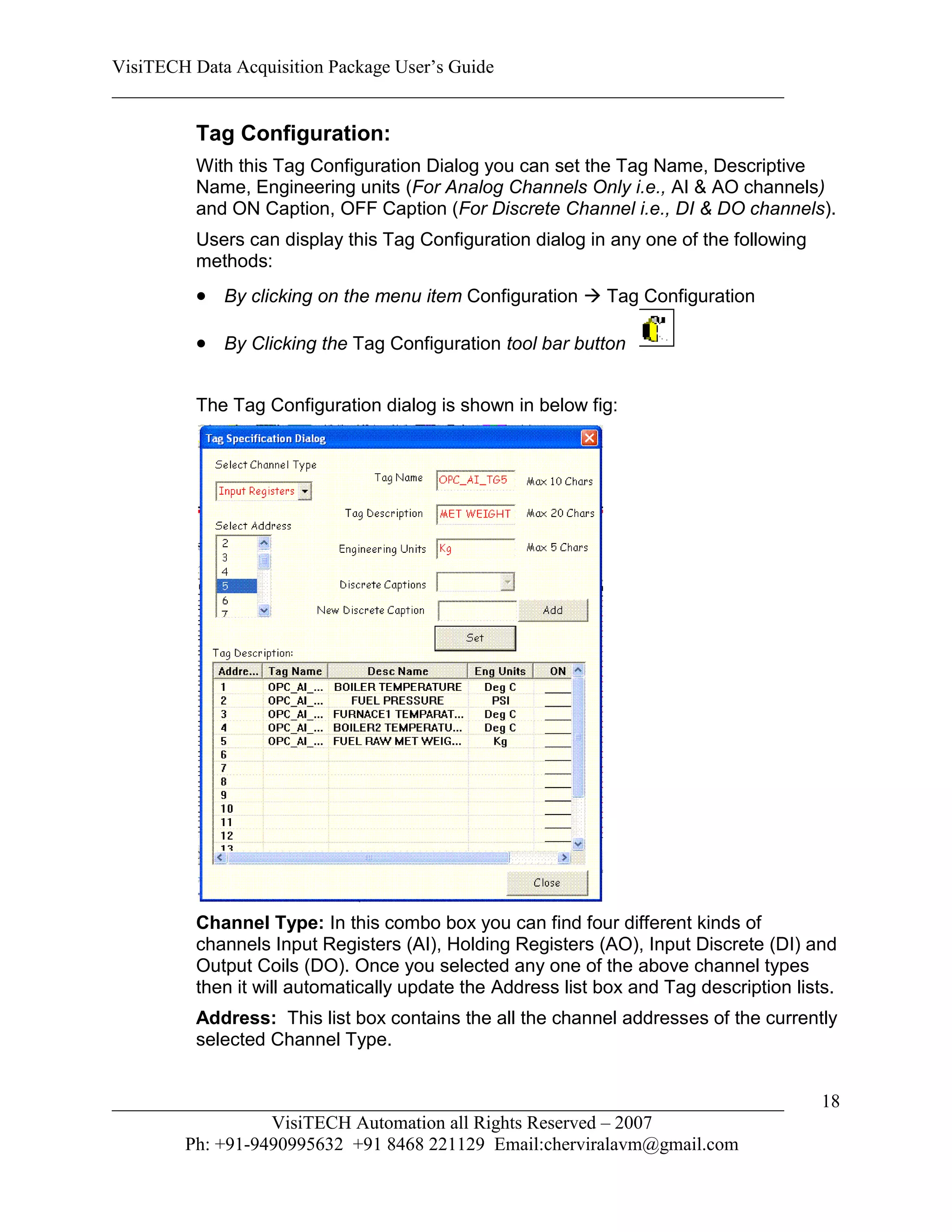 VisiTECH Data Acquisition Package User’s Guide
________________________________________________________________________

        Tag Configuration:
        With this Tag Configuration Dialog you can set the Tag Name, Descriptive
        Name, Engineering units (For Analog Channels Only i.e., AI & AO channels)
        and ON Caption, OFF Caption (For Discrete Channel i.e., DI & DO channels).
        Users can display this Tag Configuration dialog in any one of the following
        methods:
         By clicking on the menu item Configuration  Tag Configuration

         By Clicking the Tag Configuration tool bar button

        The Tag Configuration dialog is shown in below fig:




        Channel Type: In this combo box you can find four different kinds of
        channels Input Registers (AI), Holding Registers (AO), Input Discrete (DI) and
        Output Coils (DO). Once you selected any one of the above channel types
        then it will automatically update the Address list box and Tag description lists.
        Address: This list box contains the all the channel addresses of the currently
        selected Channel Type.


________________________________________________________________________               18
                  VisiTECH Automation all Rights Reserved – 2007
        Ph: +91-9490995632 +91 8468 221129 Email:cherviralavm@gmail.com
 