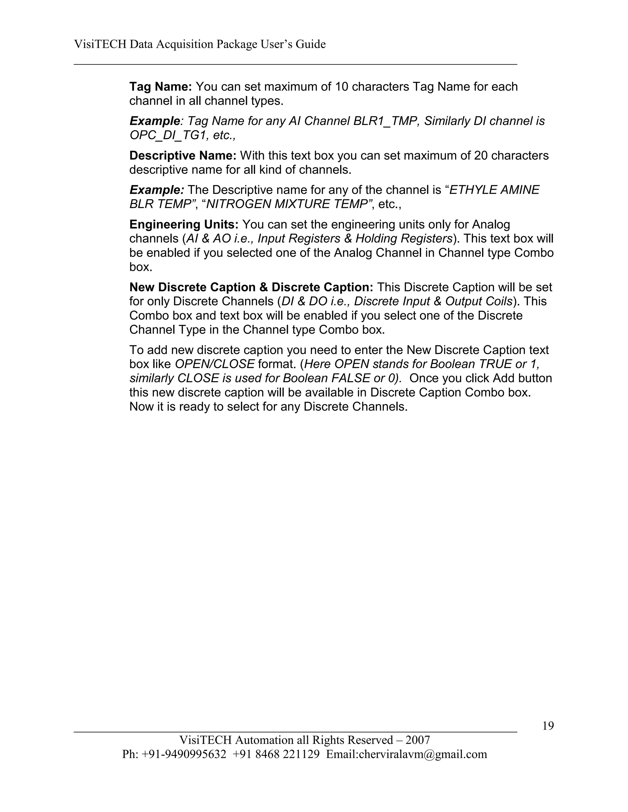 VisiTECH Data Acquisition Package User’s Guide
________________________________________________________________________

        Tag Name: You can set maximum of 10 characters Tag Name for each
        channel in all channel types.
        Example: Tag Name for any AI Channel BLR1_TMP, Similarly DI channel is
        OPC_DI_TG1, etc.,
        Descriptive Name: With this text box you can set maximum of 20 characters
        descriptive name for all kind of channels.
        Example: The Descriptive name for any of the channel is “ETHYLE AMINE
        BLR TEMP”, “NITROGEN MIXTURE TEMP”, etc.,
        Engineering Units: You can set the engineering units only for Analog
        channels (AI & AO i.e., Input Registers & Holding Registers). This text box will
        be enabled if you selected one of the Analog Channel in Channel type Combo
        box.
        New Discrete Caption & Discrete Caption: This Discrete Caption will be set
        for only Discrete Channels (DI & DO i.e., Discrete Input & Output Coils). This
        Combo box and text box will be enabled if you select one of the Discrete
        Channel Type in the Channel type Combo box.
        To add new discrete caption you need to enter the New Discrete Caption text
        box like OPEN/CLOSE format. (Here OPEN stands for Boolean TRUE or 1,
        similarly CLOSE is used for Boolean FALSE or 0). Once you click Add button
        this new discrete caption will be available in Discrete Caption Combo box.
        Now it is ready to select for any Discrete Channels.




________________________________________________________________________             19
                  VisiTECH Automation all Rights Reserved – 2007
        Ph: +91-9490995632 +91 8468 221129 Email:cherviralavm@gmail.com
 