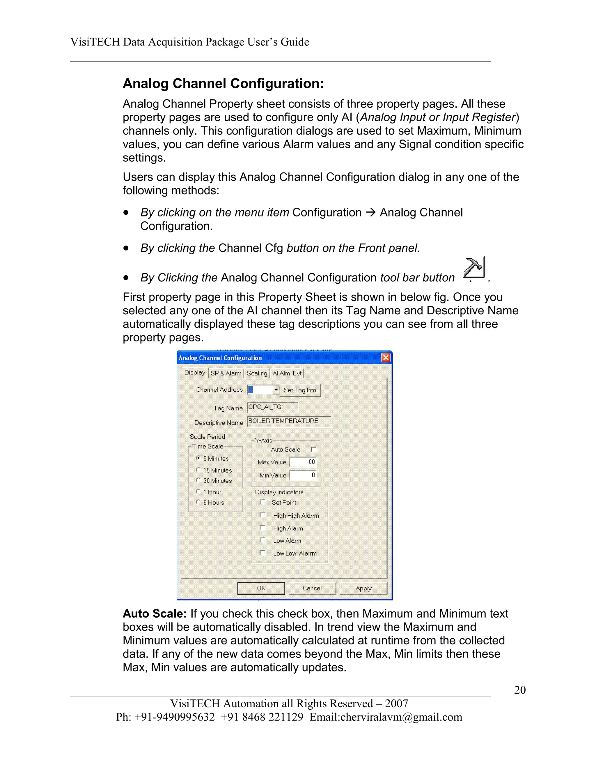 VisiTECH Data Acquisition Package User’s Guide
________________________________________________________________________

        Analog Channel Configuration:
        Analog Channel Property sheet consists of three property pages. All these
        property pages are used to configure only AI (Analog Input or Input Register)
        channels only. This configuration dialogs are used to set Maximum, Minimum
        values, you can define various Alarm values and any Signal condition specific
        settings.
        Users can display this Analog Channel Configuration dialog in any one of the
        following methods:
         By clicking on the menu item Configuration  Analog Channel
           Configuration.
         By clicking the Channel Cfg button on the Front panel.

         By Clicking the Analog Channel Configuration tool bar button        .
        First property page in this Property Sheet is shown in below fig. Once you
        selected any one of the AI channel then its Tag Name and Descriptive Name
        automatically displayed these tag descriptions you can see from all three
        property pages.




        Auto Scale: If you check this check box, then Maximum and Minimum text
        boxes will be automatically disabled. In trend view the Maximum and
        Minimum values are automatically calculated at runtime from the collected
        data. If any of the new data comes beyond the Max, Min limits then these
        Max, Min values are automatically updates.
________________________________________________________________________            20
                  VisiTECH Automation all Rights Reserved – 2007
        Ph: +91-9490995632 +91 8468 221129 Email:cherviralavm@gmail.com
 