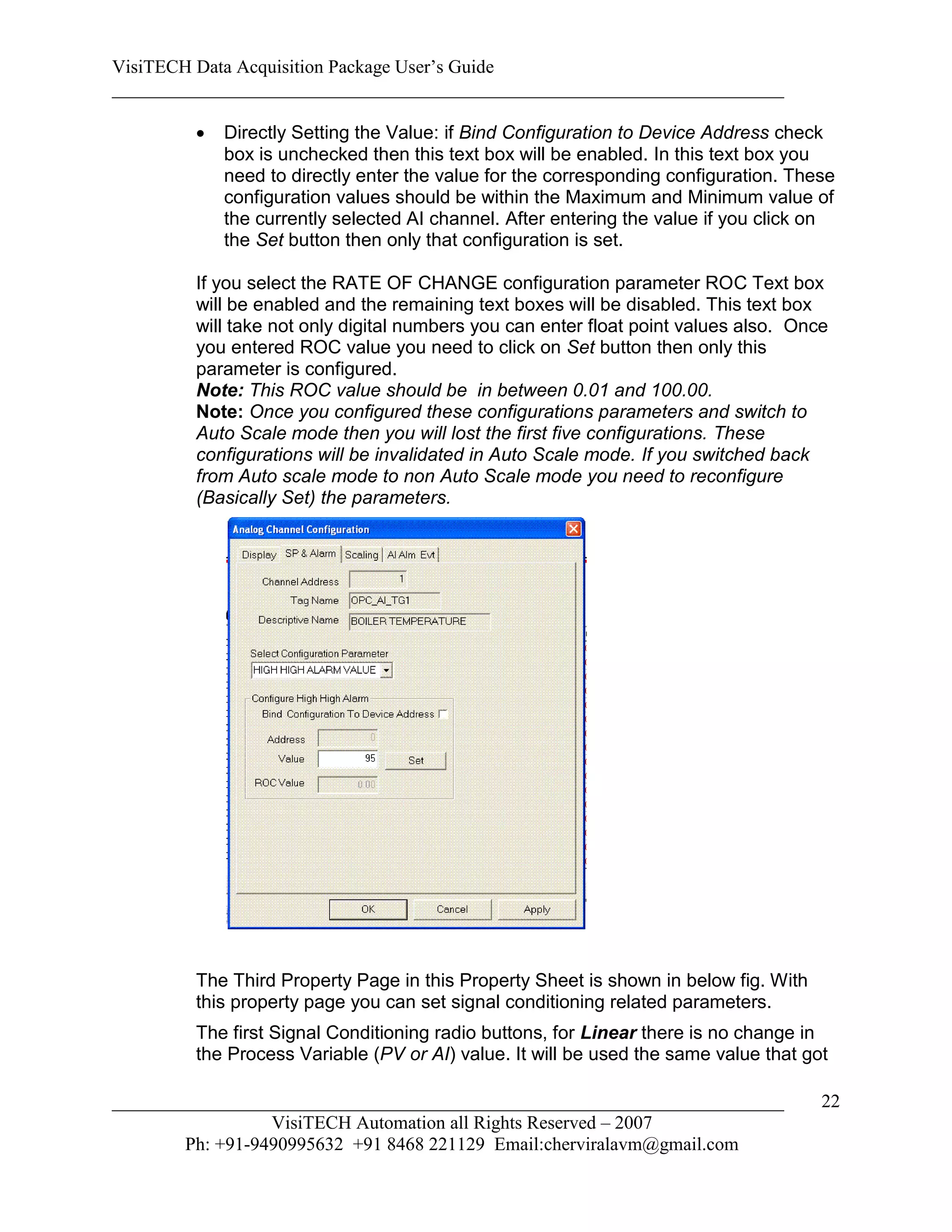 VisiTECH Data Acquisition Package User’s Guide
________________________________________________________________________

           Directly Setting the Value: if Bind Configuration to Device Address check
            box is unchecked then this text box will be enabled. In this text box you
            need to directly enter the value for the corresponding configuration. These
            configuration values should be within the Maximum and Minimum value of
            the currently selected AI channel. After entering the value if you click on
            the Set button then only that configuration is set.

        If you select the RATE OF CHANGE configuration parameter ROC Text box
        will be enabled and the remaining text boxes will be disabled. This text box
        will take not only digital numbers you can enter float point values also. Once
        you entered ROC value you need to click on Set button then only this
        parameter is configured.
        Note: This ROC value should be in between 0.01 and 100.00.
        Note: Once you configured these configurations parameters and switch to
        Auto Scale mode then you will lost the first five configurations. These
        configurations will be invalidated in Auto Scale mode. If you switched back
        from Auto scale mode to non Auto Scale mode you need to reconfigure
        (Basically Set) the parameters.




        The Third Property Page in this Property Sheet is shown in below fig. With
        this property page you can set signal conditioning related parameters.
        The first Signal Conditioning radio buttons, for Linear there is no change in
        the Process Variable (PV or AI) value. It will be used the same value that got

________________________________________________________________________             22
                  VisiTECH Automation all Rights Reserved – 2007
        Ph: +91-9490995632 +91 8468 221129 Email:cherviralavm@gmail.com
 