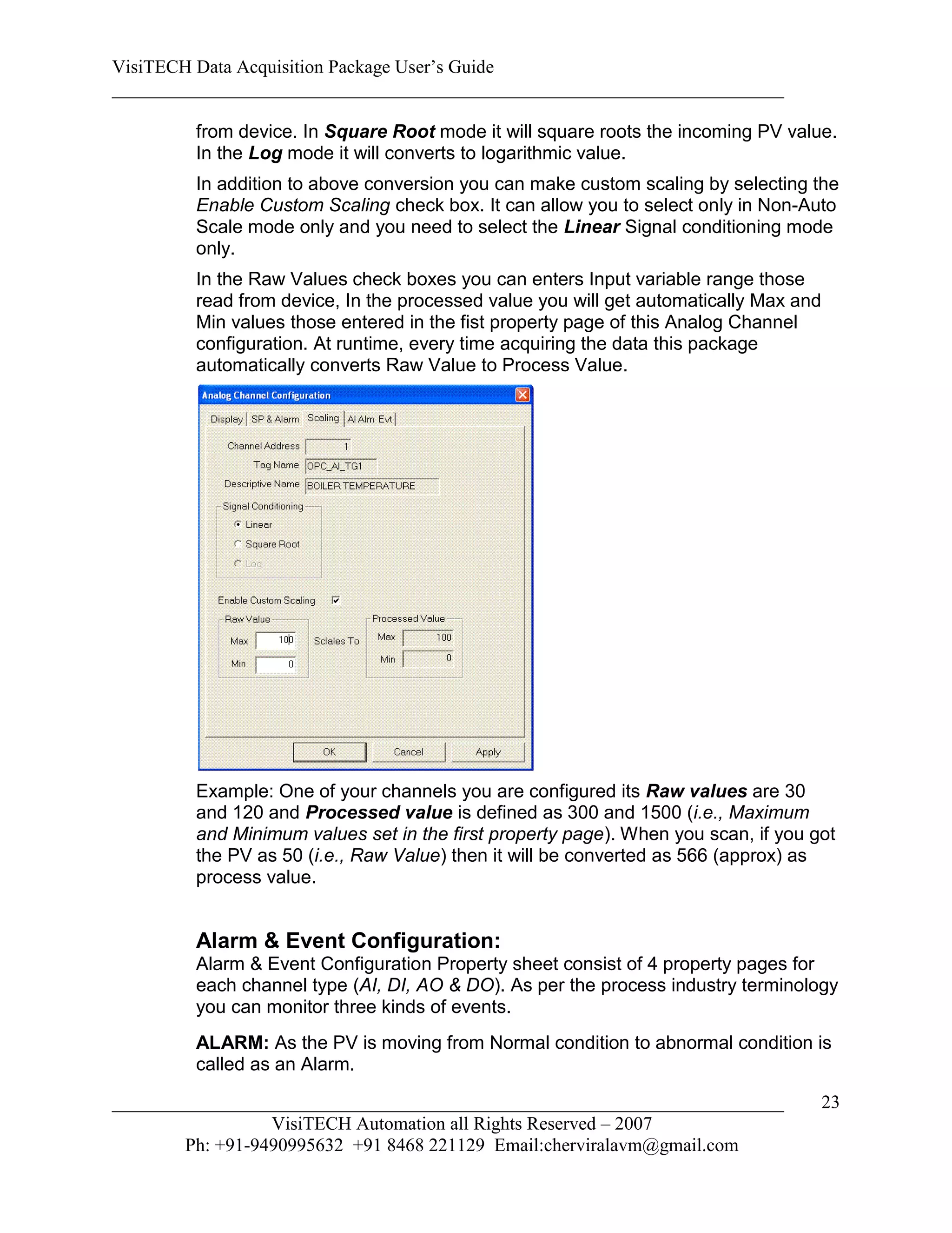 VisiTECH Data Acquisition Package User’s Guide
________________________________________________________________________

        from device. In Square Root mode it will square roots the incoming PV value.
        In the Log mode it will converts to logarithmic value.
        In addition to above conversion you can make custom scaling by selecting the
        Enable Custom Scaling check box. It can allow you to select only in Non-Auto
        Scale mode only and you need to select the Linear Signal conditioning mode
        only.
        In the Raw Values check boxes you can enters Input variable range those
        read from device, In the processed value you will get automatically Max and
        Min values those entered in the fist property page of this Analog Channel
        configuration. At runtime, every time acquiring the data this package
        automatically converts Raw Value to Process Value.




        Example: One of your channels you are configured its Raw values are 30
        and 120 and Processed value is defined as 300 and 1500 (i.e., Maximum
        and Minimum values set in the first property page). When you scan, if you got
        the PV as 50 (i.e., Raw Value) then it will be converted as 566 (approx) as
        process value.


        Alarm & Event Configuration:
        Alarm & Event Configuration Property sheet consist of 4 property pages for
        each channel type (AI, DI, AO & DO). As per the process industry terminology
        you can monitor three kinds of events.
        ALARM: As the PV is moving from Normal condition to abnormal condition is
        called as an Alarm.

________________________________________________________________________              23
                  VisiTECH Automation all Rights Reserved – 2007
        Ph: +91-9490995632 +91 8468 221129 Email:cherviralavm@gmail.com
 