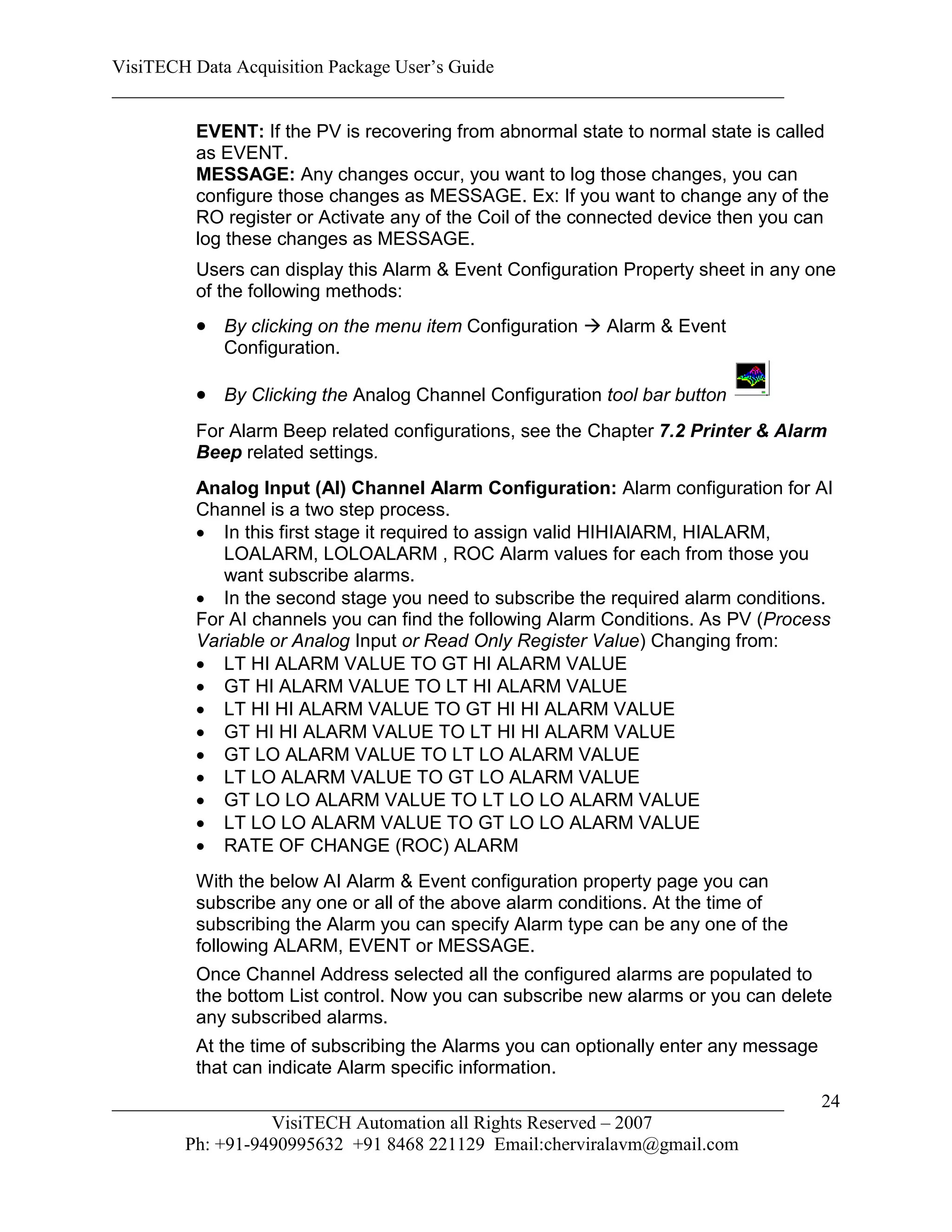 VisiTECH Data Acquisition Package User’s Guide
________________________________________________________________________

        EVENT: If the PV is recovering from abnormal state to normal state is called
        as EVENT.
        MESSAGE: Any changes occur, you want to log those changes, you can
        configure those changes as MESSAGE. Ex: If you want to change any of the
        RO register or Activate any of the Coil of the connected device then you can
        log these changes as MESSAGE.
        Users can display this Alarm & Event Configuration Property sheet in any one
        of the following methods:
         By clicking on the menu item Configuration  Alarm & Event
           Configuration.

         By Clicking the Analog Channel Configuration tool bar button
        For Alarm Beep related configurations, see the Chapter 7.2 Printer & Alarm
        Beep related settings.
        Analog Input (AI) Channel Alarm Configuration: Alarm configuration for AI
        Channel is a two step process.
         In this first stage it required to assign valid HIHIAlARM, HIALARM,
           LOALARM, LOLOALARM , ROC Alarm values for each from those you
           want subscribe alarms.
         In the second stage you need to subscribe the required alarm conditions.
        For AI channels you can find the following Alarm Conditions. As PV (Process
        Variable or Analog Input or Read Only Register Value) Changing from:
         LT HI ALARM VALUE TO GT HI ALARM VALUE
         GT HI ALARM VALUE TO LT HI ALARM VALUE
         LT HI HI ALARM VALUE TO GT HI HI ALARM VALUE
         GT HI HI ALARM VALUE TO LT HI HI ALARM VALUE
         GT LO ALARM VALUE TO LT LO ALARM VALUE
         LT LO ALARM VALUE TO GT LO ALARM VALUE
         GT LO LO ALARM VALUE TO LT LO LO ALARM VALUE
         LT LO LO ALARM VALUE TO GT LO LO ALARM VALUE
         RATE OF CHANGE (ROC) ALARM
        With the below AI Alarm & Event configuration property page you can
        subscribe any one or all of the above alarm conditions. At the time of
        subscribing the Alarm you can specify Alarm type can be any one of the
        following ALARM, EVENT or MESSAGE.
        Once Channel Address selected all the configured alarms are populated to
        the bottom List control. Now you can subscribe new alarms or you can delete
        any subscribed alarms.
        At the time of subscribing the Alarms you can optionally enter any message
        that can indicate Alarm specific information.
________________________________________________________________________             24
                  VisiTECH Automation all Rights Reserved – 2007
        Ph: +91-9490995632 +91 8468 221129 Email:cherviralavm@gmail.com
 