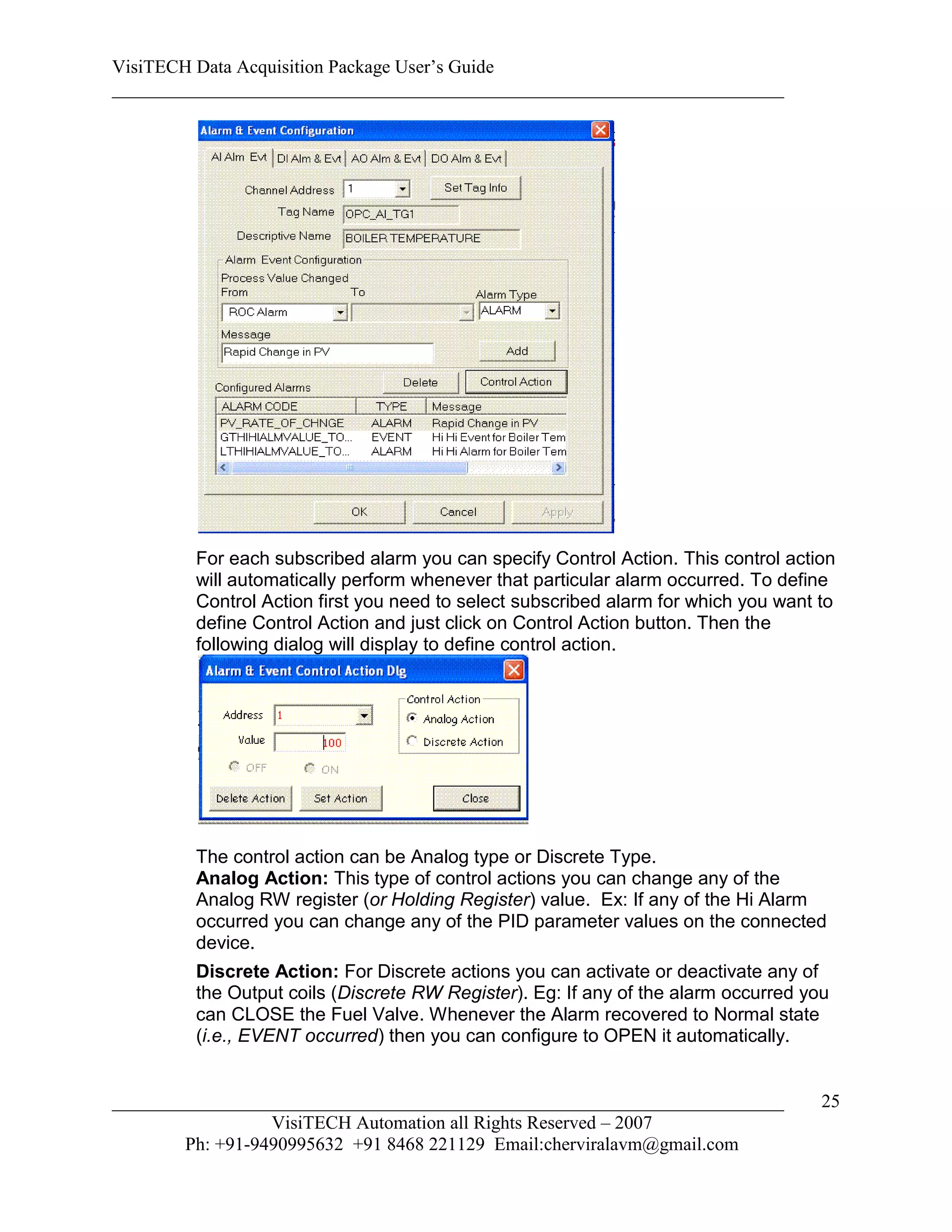 VisiTECH Data Acquisition Package User’s Guide
________________________________________________________________________




        For each subscribed alarm you can specify Control Action. This control action
        will automatically perform whenever that particular alarm occurred. To define
        Control Action first you need to select subscribed alarm for which you want to
        define Control Action and just click on Control Action button. Then the
        following dialog will display to define control action.




        The control action can be Analog type or Discrete Type.
        Analog Action: This type of control actions you can change any of the
        Analog RW register (or Holding Register) value. Ex: If any of the Hi Alarm
        occurred you can change any of the PID parameter values on the connected
        device.
        Discrete Action: For Discrete actions you can activate or deactivate any of
        the Output coils (Discrete RW Register). Eg: If any of the alarm occurred you
        can CLOSE the Fuel Valve. Whenever the Alarm recovered to Normal state
        (i.e., EVENT occurred) then you can configure to OPEN it automatically.


________________________________________________________________________            25
                  VisiTECH Automation all Rights Reserved – 2007
        Ph: +91-9490995632 +91 8468 221129 Email:cherviralavm@gmail.com
 
