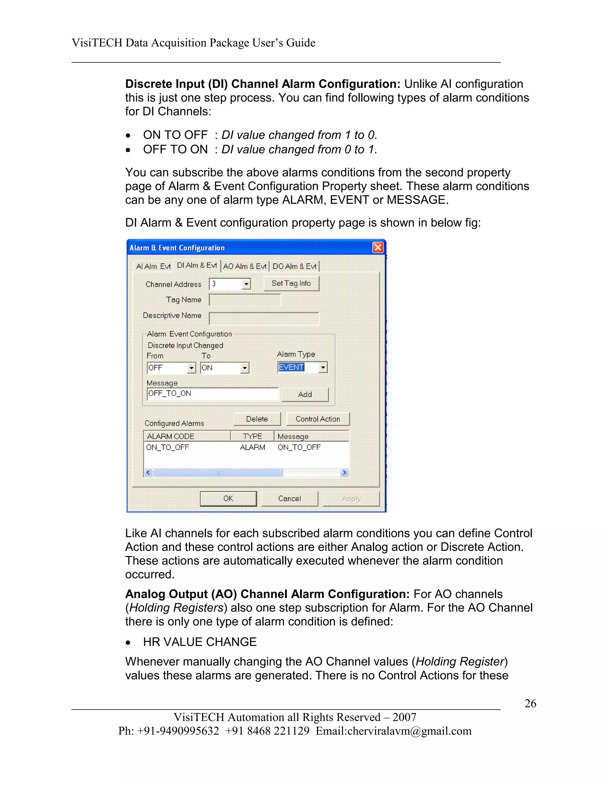 VisiTECH Data Acquisition Package User’s Guide
________________________________________________________________________

        Discrete Input (DI) Channel Alarm Configuration: Unlike AI configuration
        this is just one step process. You can find following types of alarm conditions
        for DI Channels:
           ON TO OFF : DI value changed from 1 to 0.
           OFF TO ON : DI value changed from 0 to 1.
        You can subscribe the above alarms conditions from the second property
        page of Alarm & Event Configuration Property sheet. These alarm conditions
        can be any one of alarm type ALARM, EVENT or MESSAGE.
        DI Alarm & Event configuration property page is shown in below fig:




        Like AI channels for each subscribed alarm conditions you can define Control
        Action and these control actions are either Analog action or Discrete Action.
        These actions are automatically executed whenever the alarm condition
        occurred.
        Analog Output (AO) Channel Alarm Configuration: For AO channels
        (Holding Registers) also one step subscription for Alarm. For the AO Channel
        there is only one type of alarm condition is defined:
           HR VALUE CHANGE
        Whenever manually changing the AO Channel values (Holding Register)
        values these alarms are generated. There is no Control Actions for these

________________________________________________________________________              26
                  VisiTECH Automation all Rights Reserved – 2007
        Ph: +91-9490995632 +91 8468 221129 Email:cherviralavm@gmail.com
 