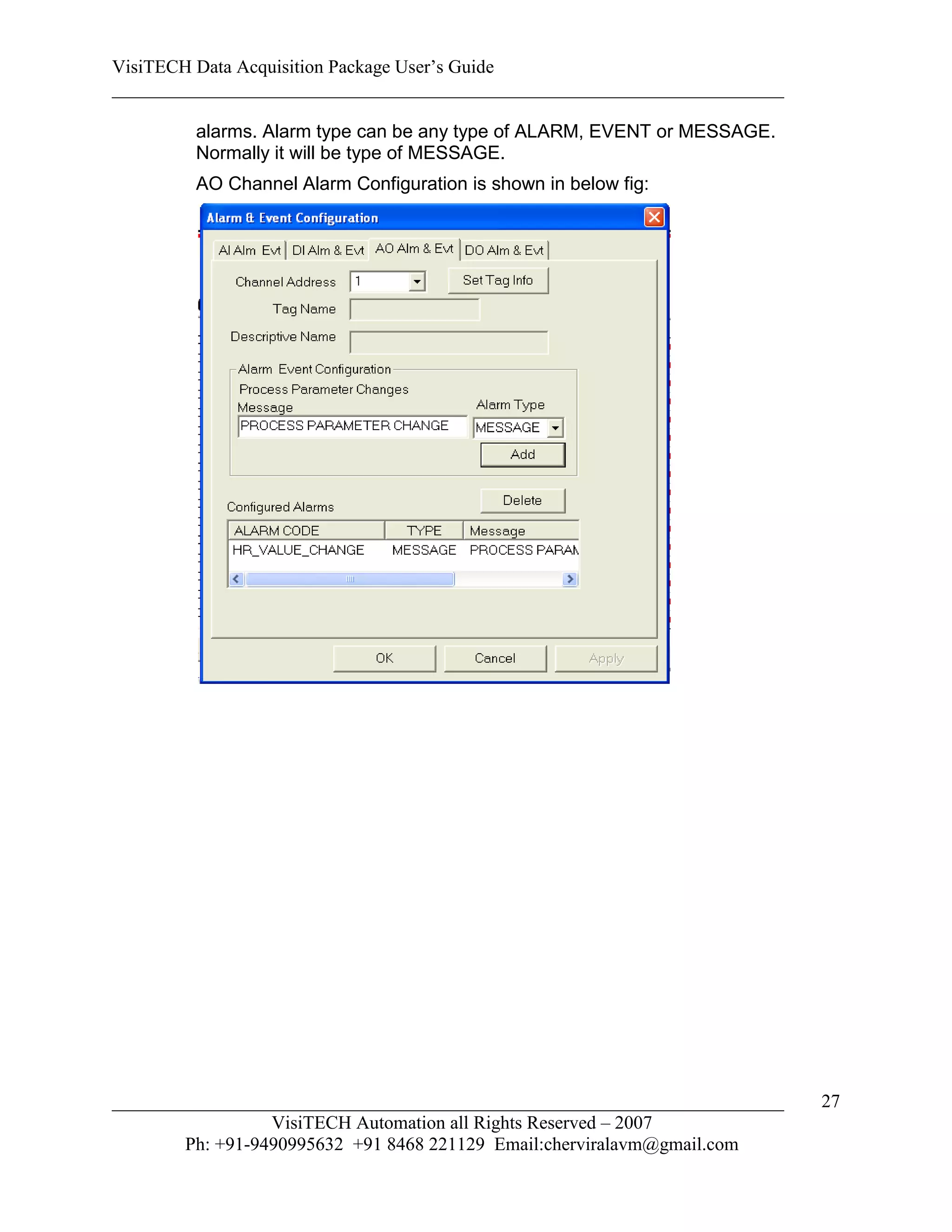 VisiTECH Data Acquisition Package User’s Guide
________________________________________________________________________

        alarms. Alarm type can be any type of ALARM, EVENT or MESSAGE.
        Normally it will be type of MESSAGE.
        AO Channel Alarm Configuration is shown in below fig:




________________________________________________________________________   27
                  VisiTECH Automation all Rights Reserved – 2007
        Ph: +91-9490995632 +91 8468 221129 Email:cherviralavm@gmail.com
 