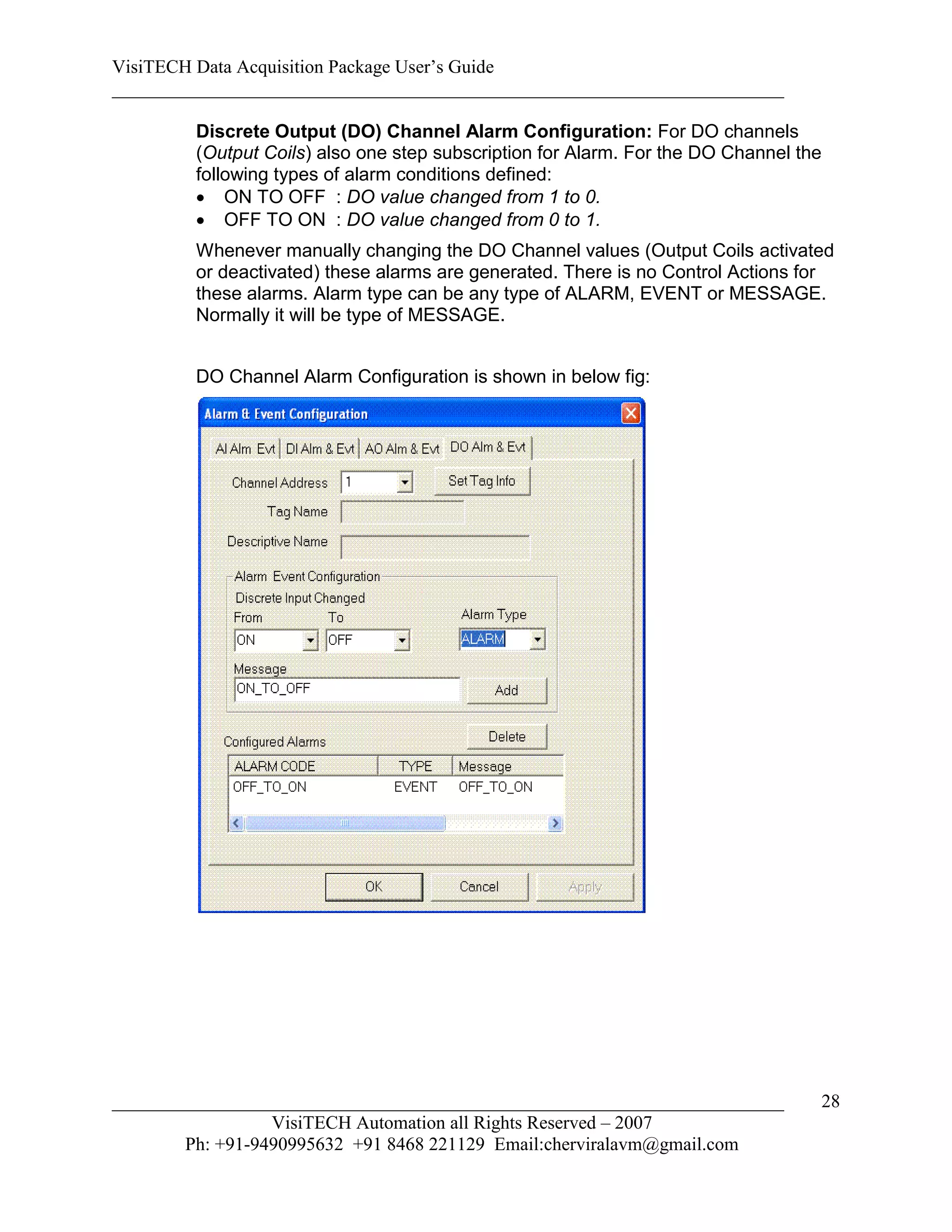 VisiTECH Data Acquisition Package User’s Guide
________________________________________________________________________

        Discrete Output (DO) Channel Alarm Configuration: For DO channels
        (Output Coils) also one step subscription for Alarm. For the DO Channel the
        following types of alarm conditions defined:
         ON TO OFF : DO value changed from 1 to 0.
         OFF TO ON : DO value changed from 0 to 1.
        Whenever manually changing the DO Channel values (Output Coils activated
        or deactivated) these alarms are generated. There is no Control Actions for
        these alarms. Alarm type can be any type of ALARM, EVENT or MESSAGE.
        Normally it will be type of MESSAGE.


        DO Channel Alarm Configuration is shown in below fig:




________________________________________________________________________          28
                  VisiTECH Automation all Rights Reserved – 2007
        Ph: +91-9490995632 +91 8468 221129 Email:cherviralavm@gmail.com
 