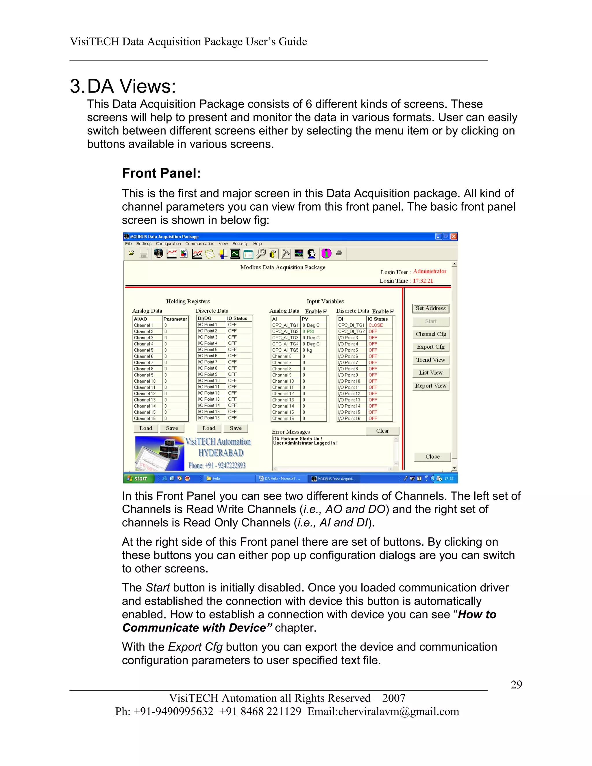 VisiTECH Data Acquisition Package User’s Guide
________________________________________________________________________

3. DA Views:
   This Data Acquisition Package consists of 6 different kinds of screens. These
   screens will help to present and monitor the data in various formats. User can easily
   switch between different screens either by selecting the menu item or by clicking on
   buttons available in various screens.

         Front Panel:
         This is the first and major screen in this Data Acquisition package. All kind of
         channel parameters you can view from this front panel. The basic front panel
         screen is shown in below fig:




         In this Front Panel you can see two different kinds of Channels. The left set of
         Channels is Read Write Channels (i.e., AO and DO) and the right set of
         channels is Read Only Channels (i.e., AI and DI).
         At the right side of this Front panel there are set of buttons. By clicking on
         these buttons you can either pop up configuration dialogs are you can switch
         to other screens.
         The Start button is initially disabled. Once you loaded communication driver
         and established the connection with device this button is automatically
         enabled. How to establish a connection with device you can see “How to
         Communicate with Device” chapter.
         With the Export Cfg button you can export the device and communication
         configuration parameters to user specified text file.

________________________________________________________________________                29
                  VisiTECH Automation all Rights Reserved – 2007
        Ph: +91-9490995632 +91 8468 221129 Email:cherviralavm@gmail.com
 