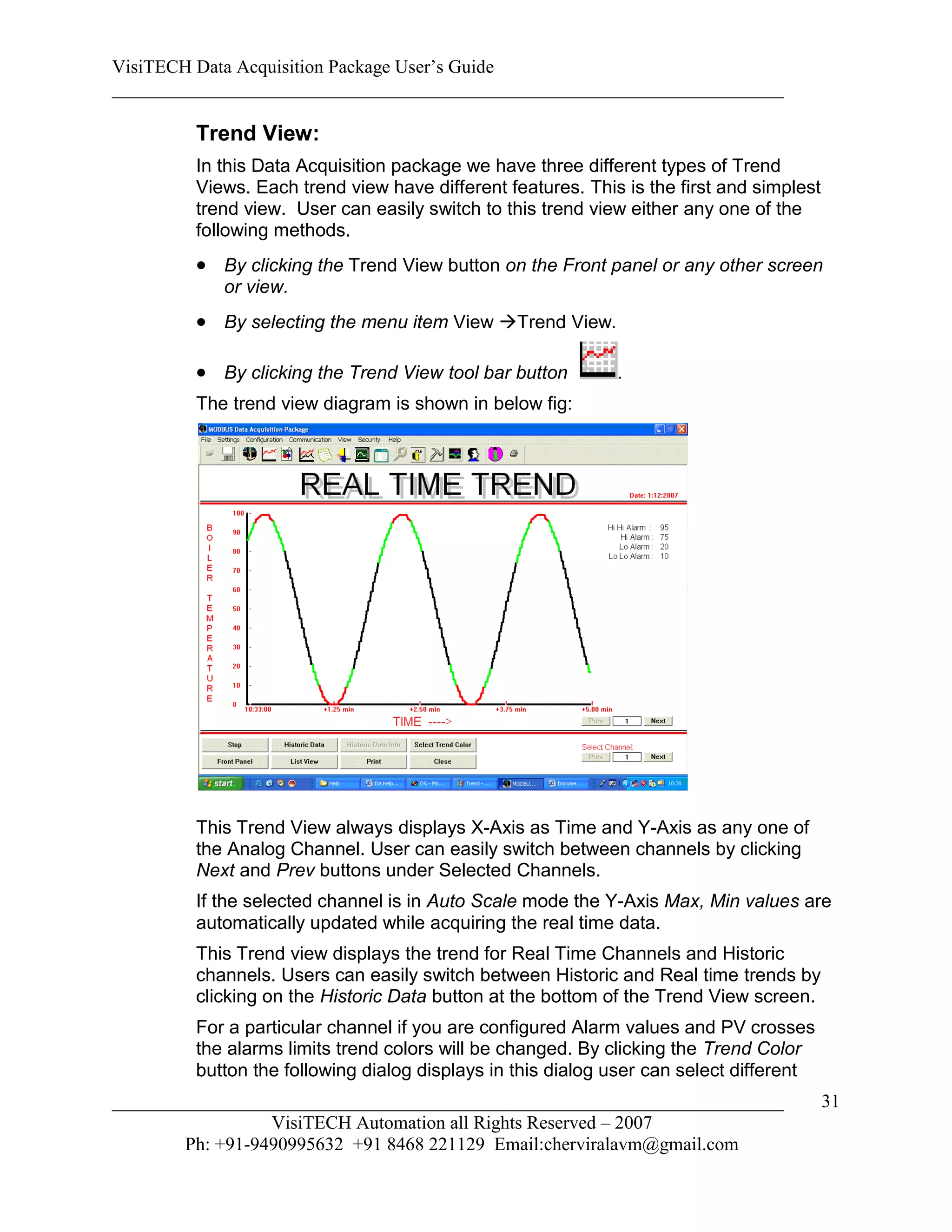 VisiTECH Data Acquisition Package User’s Guide
________________________________________________________________________

        Trend View:
        In this Data Acquisition package we have three different types of Trend
        Views. Each trend view have different features. This is the first and simplest
        trend view. User can easily switch to this trend view either any one of the
        following methods.
         By clicking the Trend View button on the Front panel or any other screen
           or view.
         By selecting the menu item View Trend View.

         By clicking the Trend View tool bar button        .
        The trend view diagram is shown in below fig:




        This Trend View always displays X-Axis as Time and Y-Axis as any one of
        the Analog Channel. User can easily switch between channels by clicking
        Next and Prev buttons under Selected Channels.
        If the selected channel is in Auto Scale mode the Y-Axis Max, Min values are
        automatically updated while acquiring the real time data.
        This Trend view displays the trend for Real Time Channels and Historic
        channels. Users can easily switch between Historic and Real time trends by
        clicking on the Historic Data button at the bottom of the Trend View screen.
        For a particular channel if you are configured Alarm values and PV crosses
        the alarms limits trend colors will be changed. By clicking the Trend Color
        button the following dialog displays in this dialog user can select different
________________________________________________________________________                 31
                  VisiTECH Automation all Rights Reserved – 2007
        Ph: +91-9490995632 +91 8468 221129 Email:cherviralavm@gmail.com
 