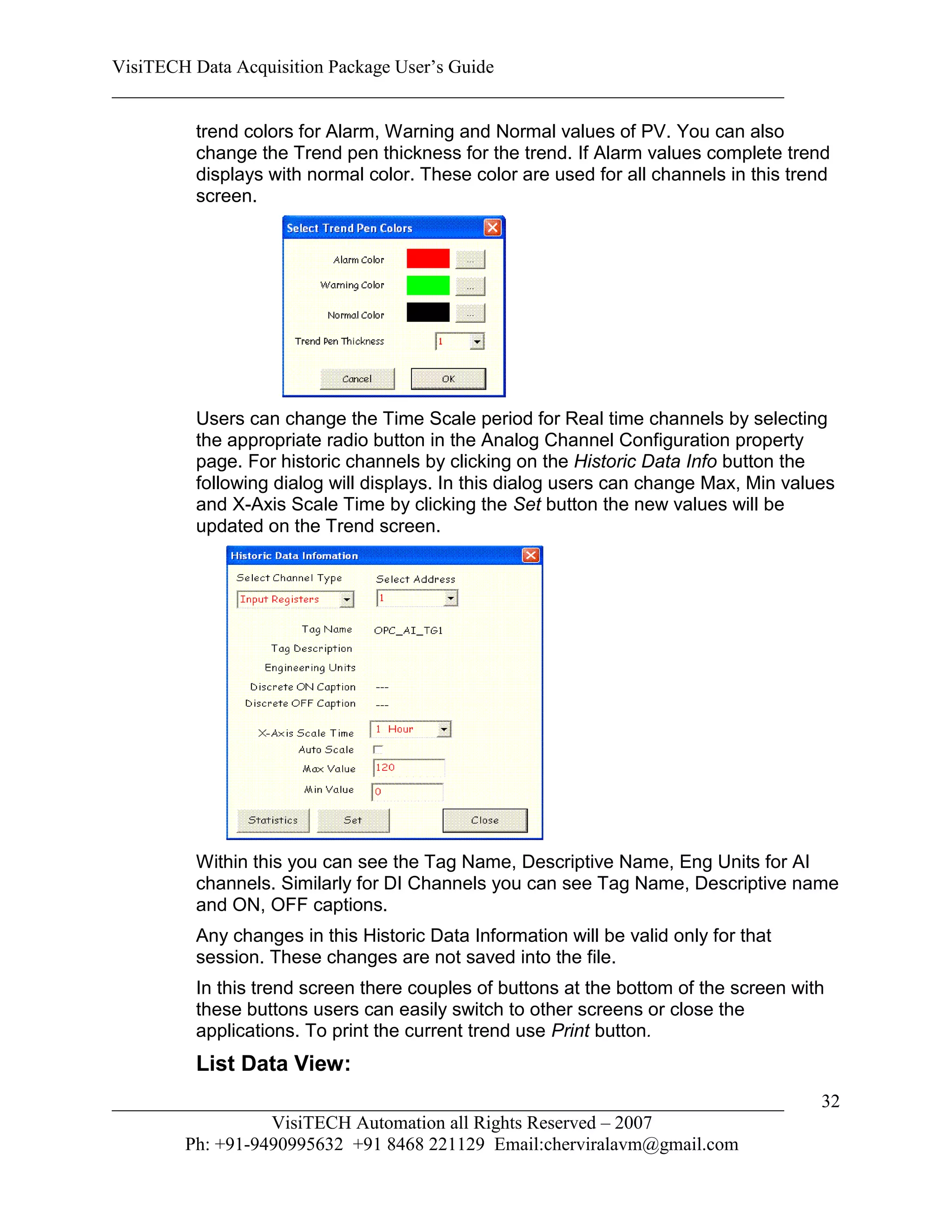 VisiTECH Data Acquisition Package User’s Guide
________________________________________________________________________

        trend colors for Alarm, Warning and Normal values of PV. You can also
        change the Trend pen thickness for the trend. If Alarm values complete trend
        displays with normal color. These color are used for all channels in this trend
        screen.




        Users can change the Time Scale period for Real time channels by selecting
        the appropriate radio button in the Analog Channel Configuration property
        page. For historic channels by clicking on the Historic Data Info button the
        following dialog will displays. In this dialog users can change Max, Min values
        and X-Axis Scale Time by clicking the Set button the new values will be
        updated on the Trend screen.




        Within this you can see the Tag Name, Descriptive Name, Eng Units for AI
        channels. Similarly for DI Channels you can see Tag Name, Descriptive name
        and ON, OFF captions.
        Any changes in this Historic Data Information will be valid only for that
        session. These changes are not saved into the file.
        In this trend screen there couples of buttons at the bottom of the screen with
        these buttons users can easily switch to other screens or close the
        applications. To print the current trend use Print button.
        List Data View:
________________________________________________________________________             32
                  VisiTECH Automation all Rights Reserved – 2007
        Ph: +91-9490995632 +91 8468 221129 Email:cherviralavm@gmail.com
 