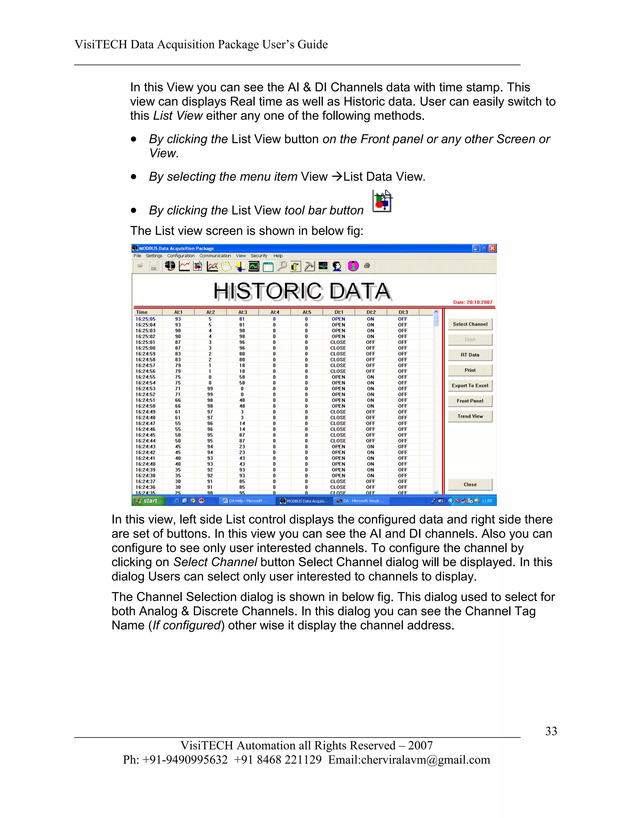 VisiTECH Data Acquisition Package User’s Guide
________________________________________________________________________

        In this View you can see the AI & DI Channels data with time stamp. This
        view can displays Real time as well as Historic data. User can easily switch to
        this List View either any one of the following methods.
         By clicking the List View button on the Front panel or any other Screen or
            View.
         By selecting the menu item View List Data View.

         By clicking the List View tool bar button
        The List view screen is shown in below fig:




     In this view, left side List control displays the configured data and right side there
     are set of buttons. In this view you can see the AI and DI channels. Also you can
     configure to see only user interested channels. To configure the channel by
     clicking on Select Channel button Select Channel dialog will be displayed. In this
     dialog Users can select only user interested to channels to display.
     The Channel Selection dialog is shown in below fig. This dialog used to select for
     both Analog & Discrete Channels. In this dialog you can see the Channel Tag
     Name (If configured) other wise it display the channel address.




________________________________________________________________________                 33
                  VisiTECH Automation all Rights Reserved – 2007
        Ph: +91-9490995632 +91 8468 221129 Email:cherviralavm@gmail.com
 